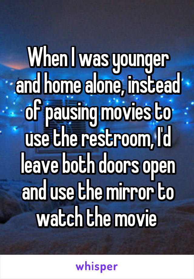 When I was younger and home alone, instead of pausing movies to use the restroom, I'd leave both doors open and use the mirror to watch the movie 