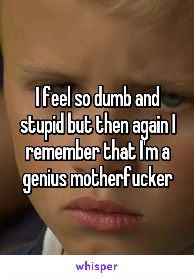 I feel so dumb and stupid but then again I remember that I'm a genius motherfucker