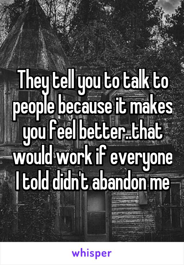 They tell you to talk to people because it makes you feel better..that would work if everyone I told didn't abandon me