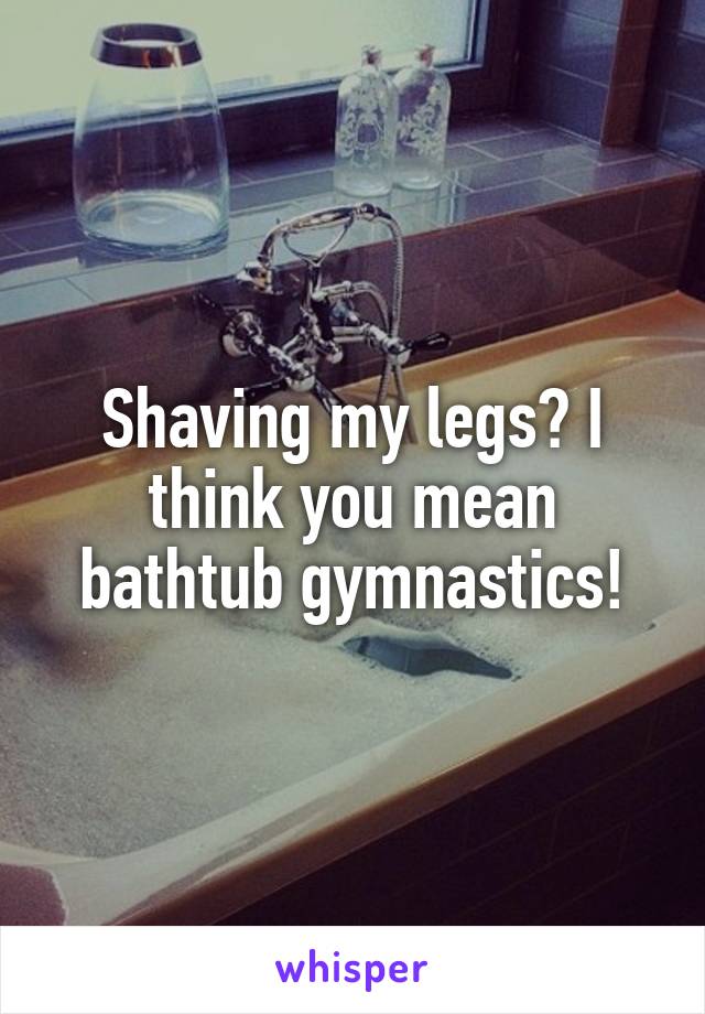 Shaving my legs? I think you mean bathtub gymnastics!