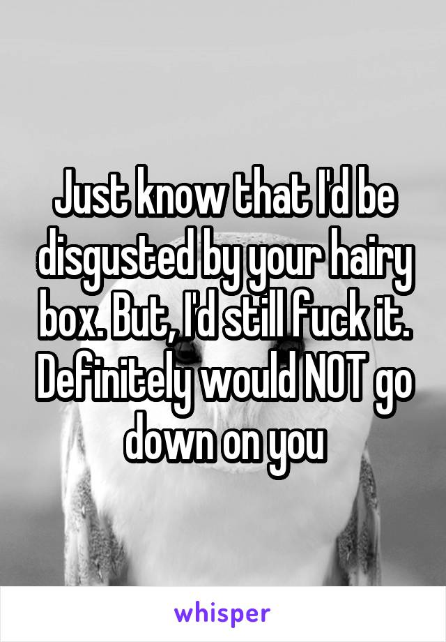 Just know that I'd be disgusted by your hairy box. But, I'd still fuck it. Definitely would NOT go down on you