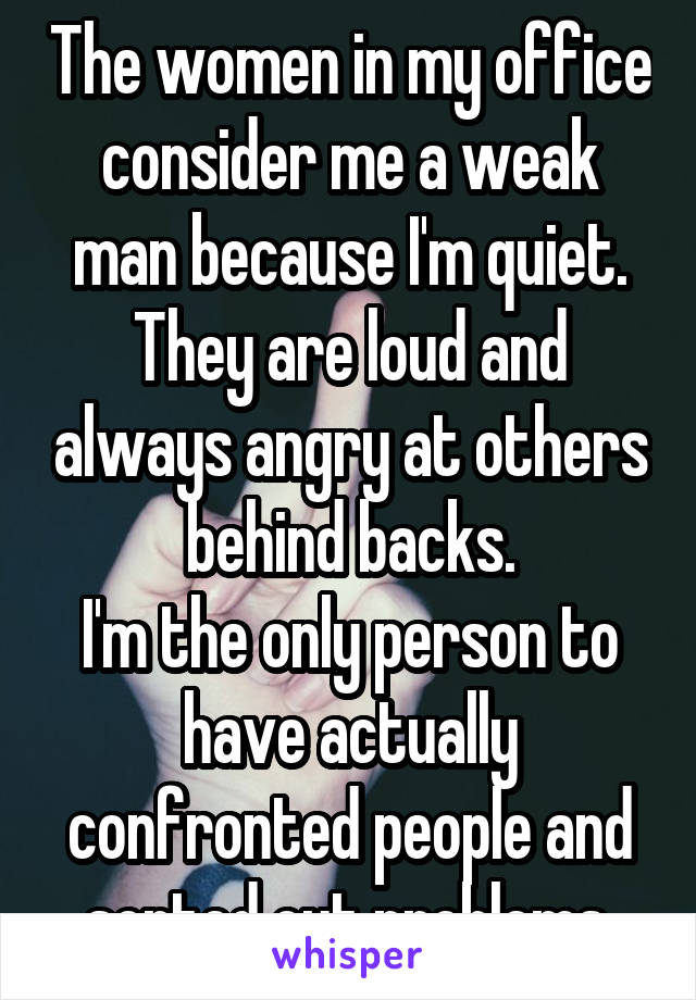 The women in my office consider me a weak man because I'm quiet.
They are loud and always angry at others behind backs.
I'm the only person to have actually confronted people and sorted out problems.