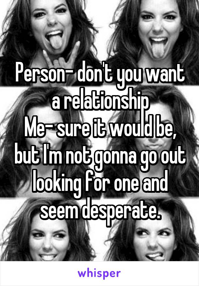 Person- don't you want a relationship
Me- sure it would be, but I'm not gonna go out looking for one and seem desperate.