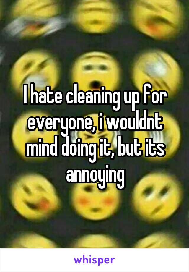 I hate cleaning up for everyone, i wouldnt mind doing it, but its annoying