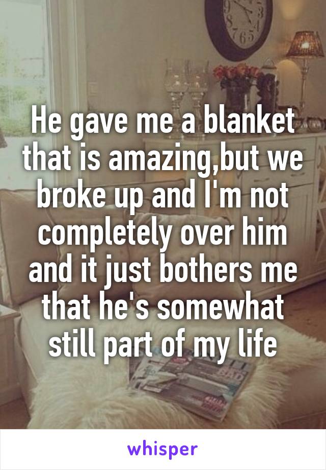 He gave me a blanket that is amazing,but we broke up and I'm not completely over him and it just bothers me that he's somewhat still part of my life