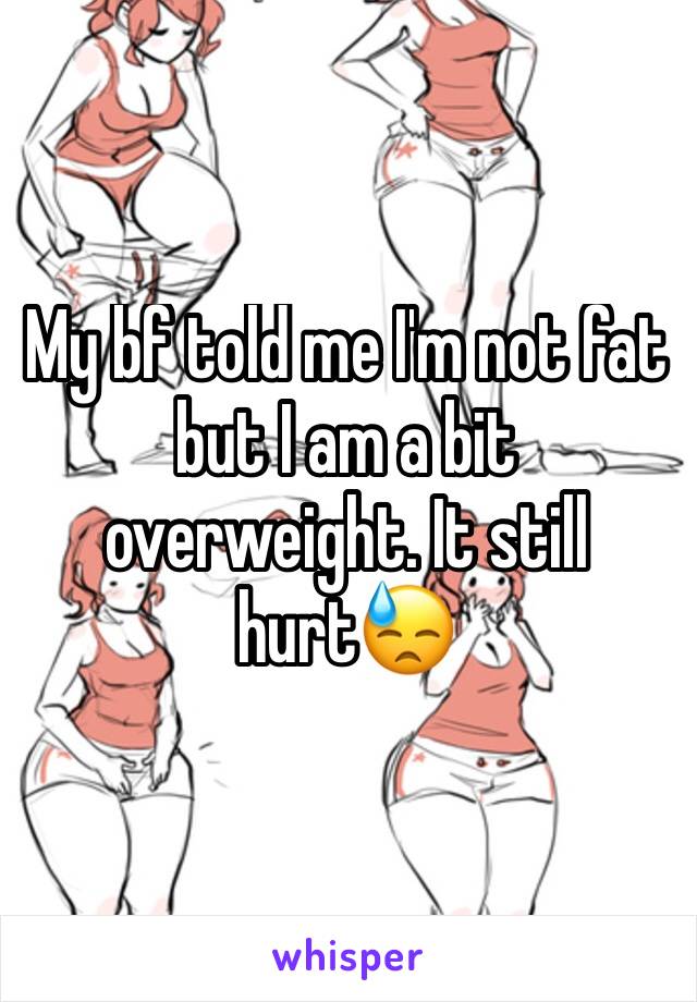 My bf told me I'm not fat but I am a bit overweight. It still hurt😓