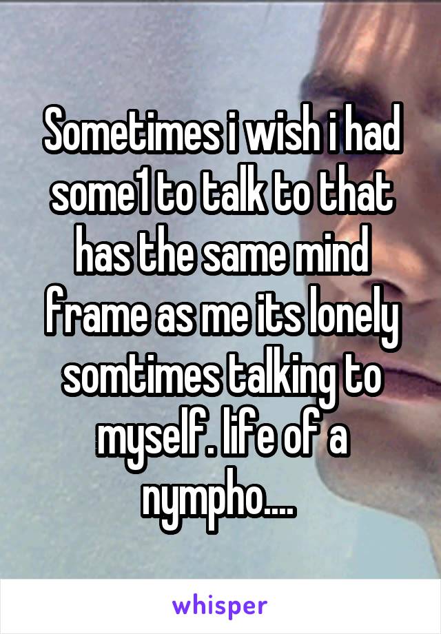 Sometimes i wish i had some1 to talk to that has the same mind frame as me its lonely somtimes talking to myself. life of a nympho.... 