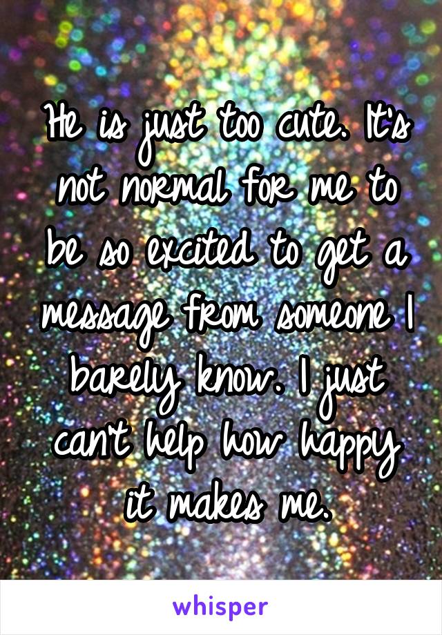 He is just too cute. It's not normal for me to be so excited to get a message from someone I barely know. I just can't help how happy it makes me.