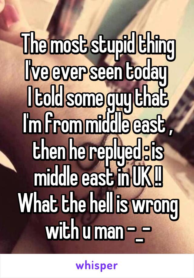 The most stupid thing I've ever seen today 
I told some guy that I'm from middle east , then he replyed : is middle east in UK !!
What the hell is wrong with u man -_-