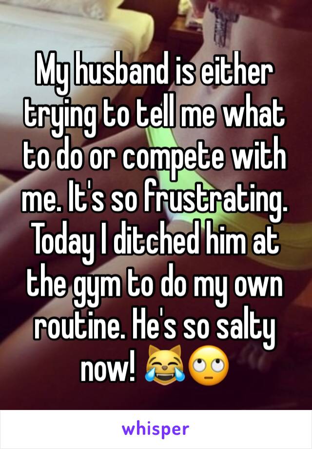 My husband is either trying to tell me what to do or compete with me. It's so frustrating. Today I ditched him at the gym to do my own routine. He's so salty now! 😹🙄