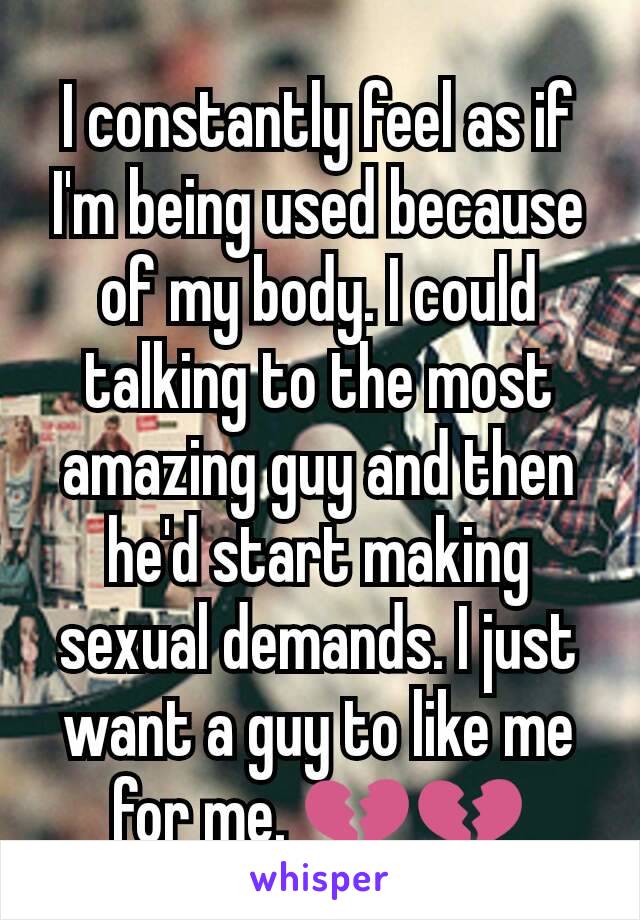 I constantly feel as if I'm being used because of my body. I could talking to the most amazing guy and then he'd start making sexual demands. I just want a guy to like me for me. 💔💔