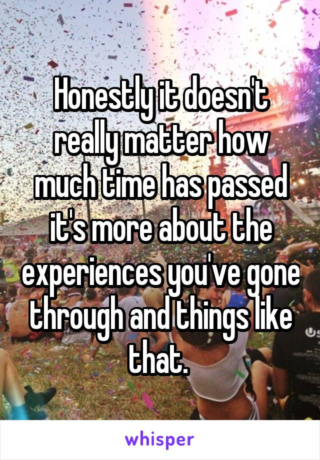 Honestly it doesn't really matter how much time has passed it's more about the experiences you've gone through and things like that. 