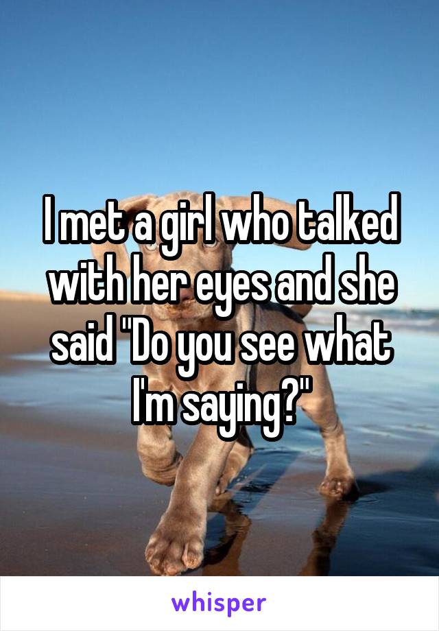 I met a girl who talked with her eyes and she said "Do you see what I'm saying?"