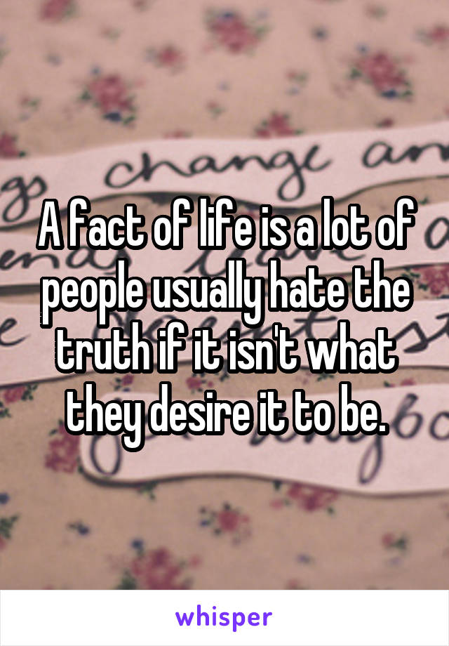 A fact of life is a lot of people usually hate the truth if it isn't what they desire it to be.