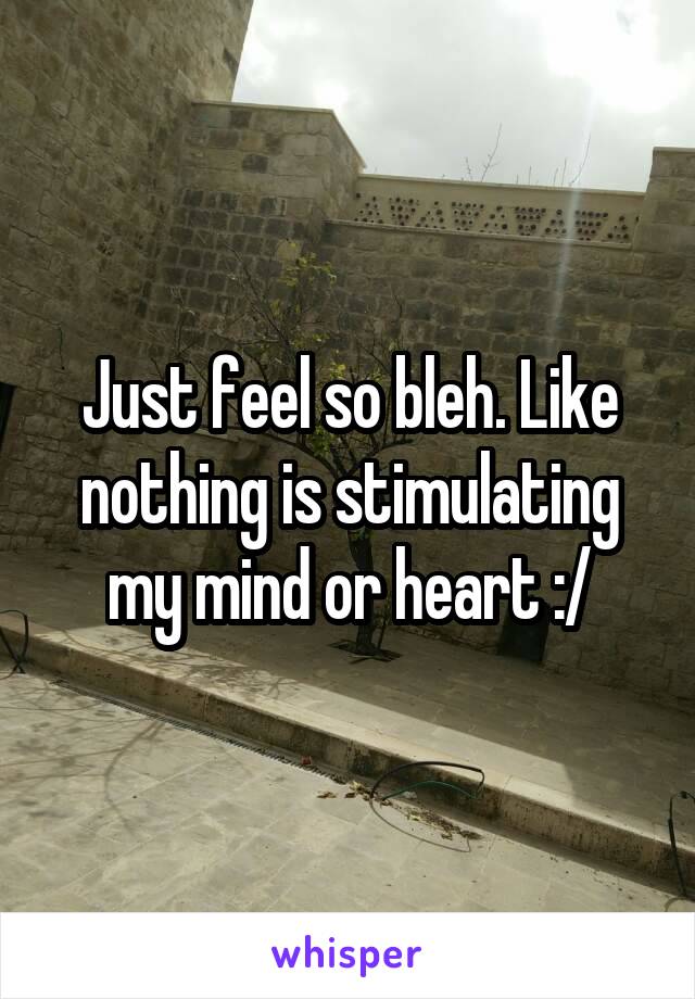 Just feel so bleh. Like nothing is stimulating my mind or heart :/