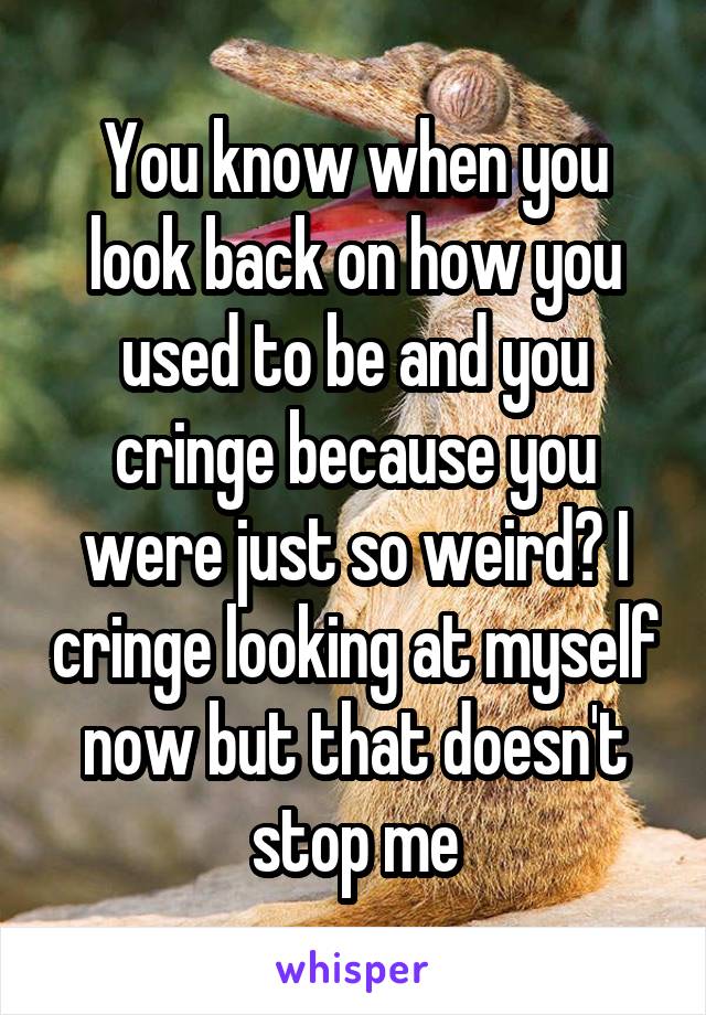 You know when you look back on how you used to be and you cringe because you were just so weird? I cringe looking at myself now but that doesn't stop me