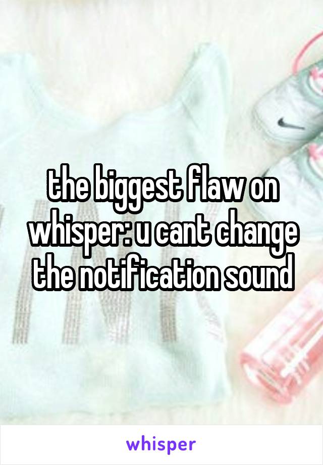 the biggest flaw on whisper: u cant change the notification sound