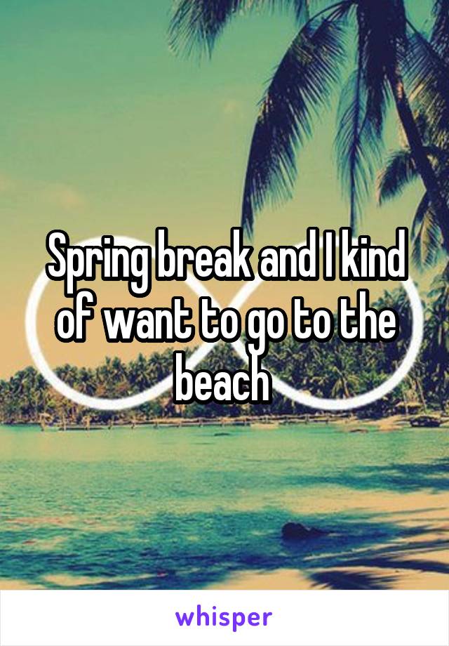 Spring break and I kind of want to go to the beach 