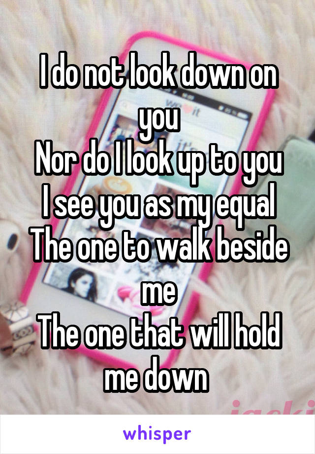 I do not look down on you
Nor do I look up to you
I see you as my equal
The one to walk beside me
The one that will hold me down 