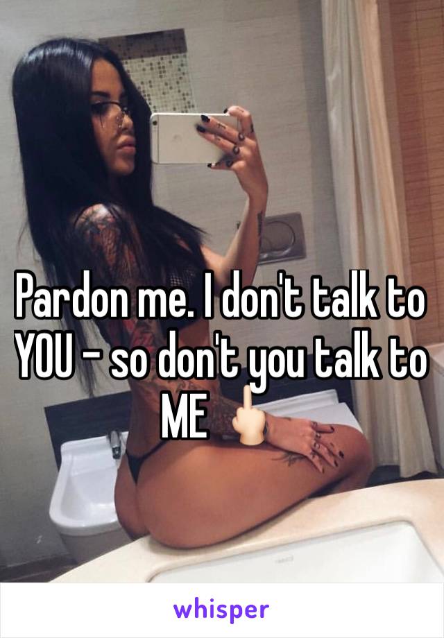 Pardon me. I don't talk to YOU - so don't you talk to ME 🖕🏻