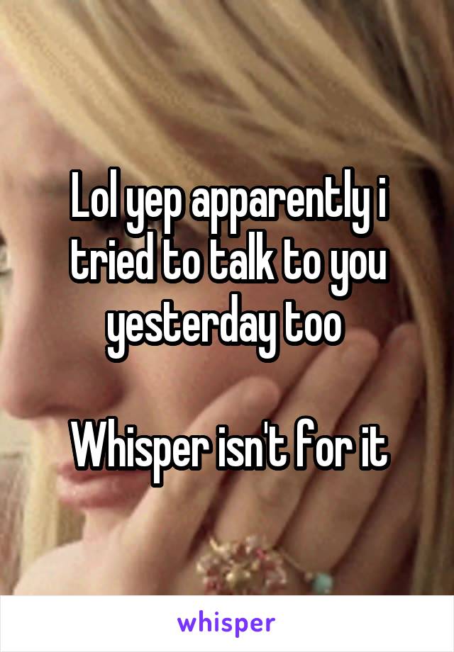 Lol yep apparently i tried to talk to you yesterday too 

Whisper isn't for it