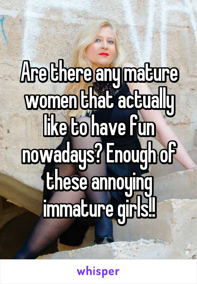 Are there any mature women that actually like to have fun nowadays? Enough of these annoying immature girls!!