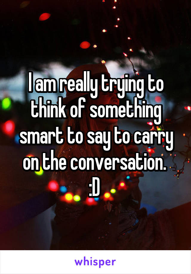 I am really trying to think of something smart to say to carry on the conversation. 
:D 