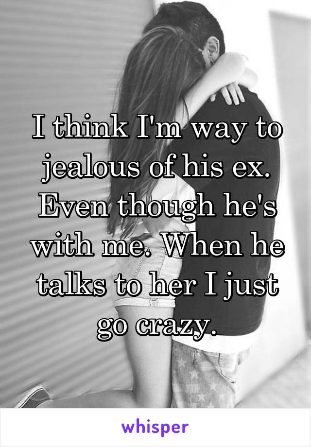 I think I'm way to jealous of his ex. Even though he's with me. When he talks to her I just go crazy.