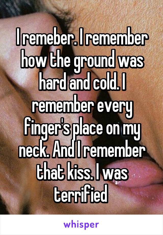 I remeber. I remember how the ground was hard and cold. I remember every finger's place on my neck. And I remember that kiss. I was terrified 