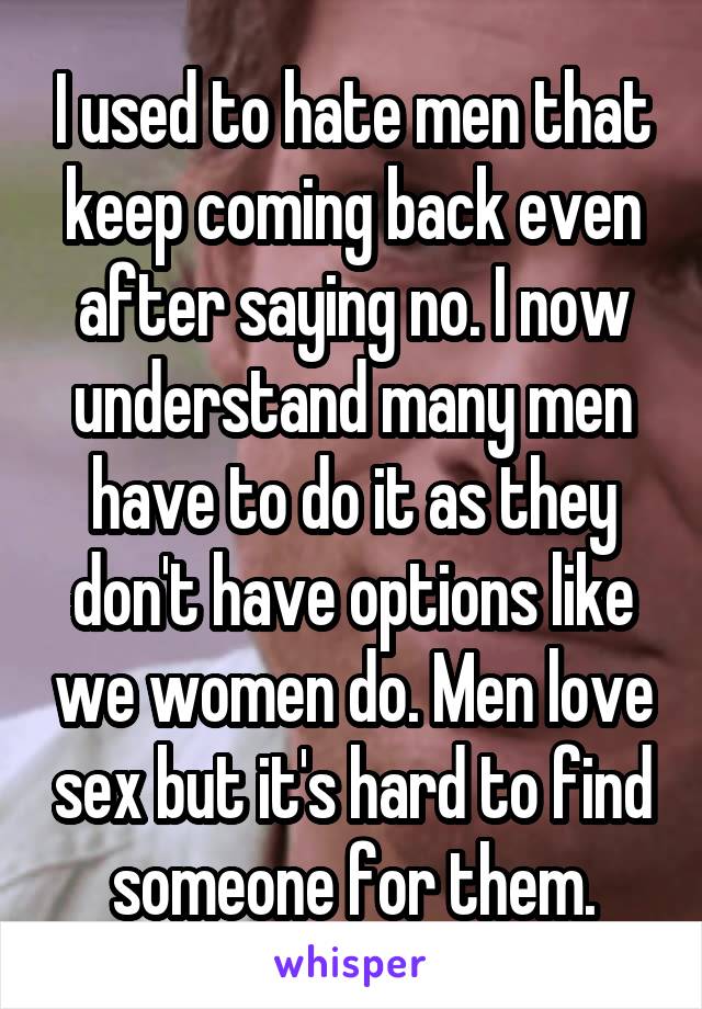 I used to hate men that keep coming back even after saying no. I now understand many men have to do it as they don't have options like we women do. Men love sex but it's hard to find someone for them.