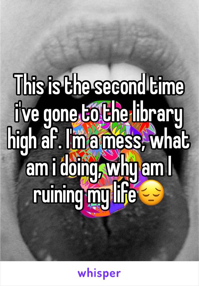 This is the second time i've gone to the library high af. I'm a mess, what am i doing, why am I ruining my life😔