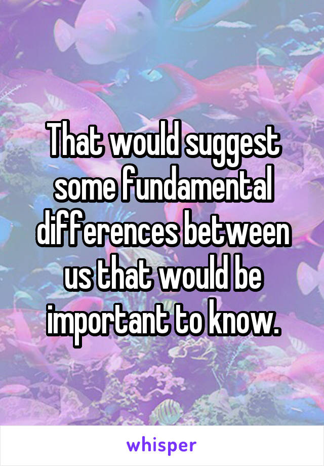 That would suggest some fundamental differences between us that would be important to know.