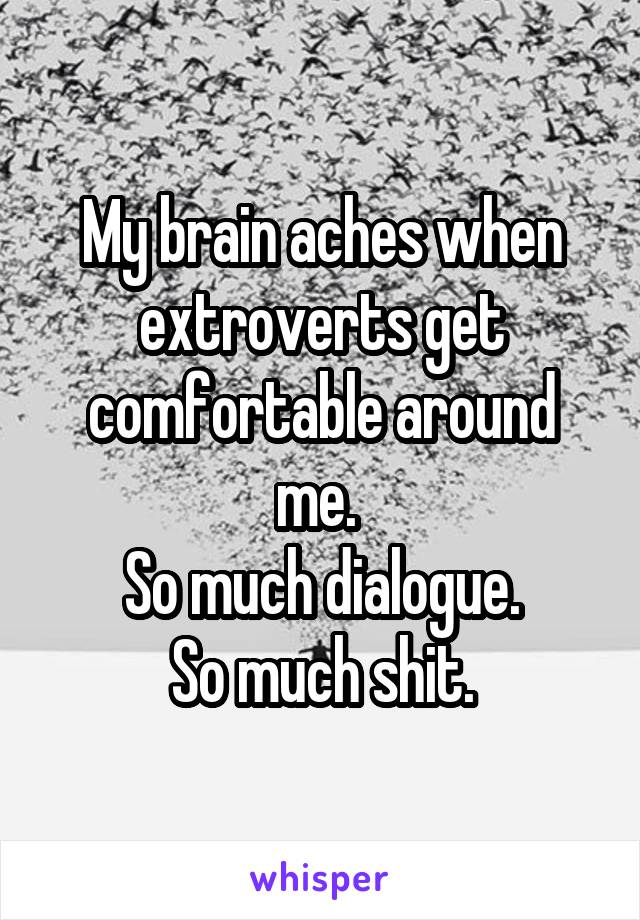 My brain aches when extroverts get comfortable around me. 
So much dialogue.
So much shit.