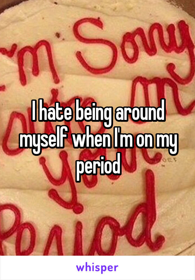 I hate being around myself when I'm on my period