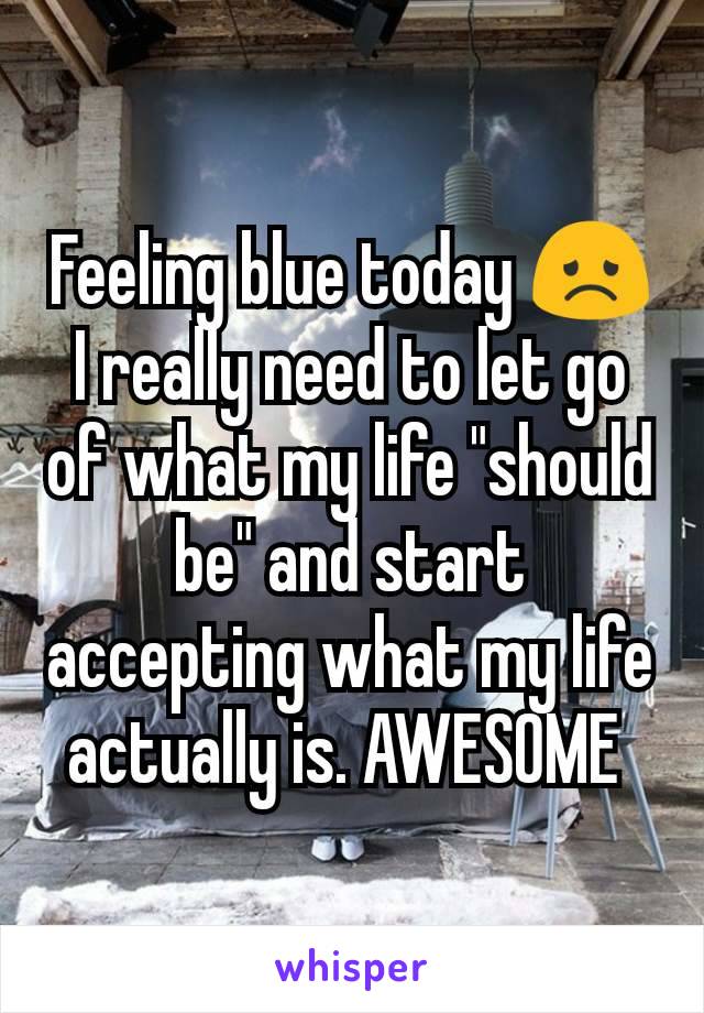 Feeling blue today 😞 I really need to let go of what my life "should be" and start accepting what my life actually is. AWESOME 