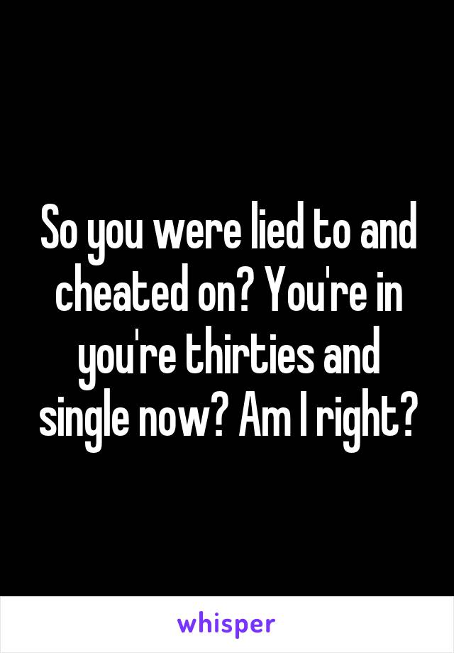 So you were lied to and cheated on? You're in you're thirties and single now? Am I right?