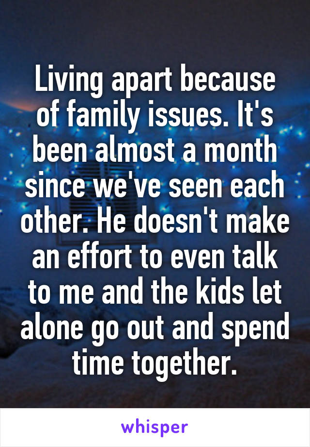 Living apart because of family issues. It's been almost a month since we've seen each other. He doesn't make an effort to even talk to me and the kids let alone go out and spend time together.