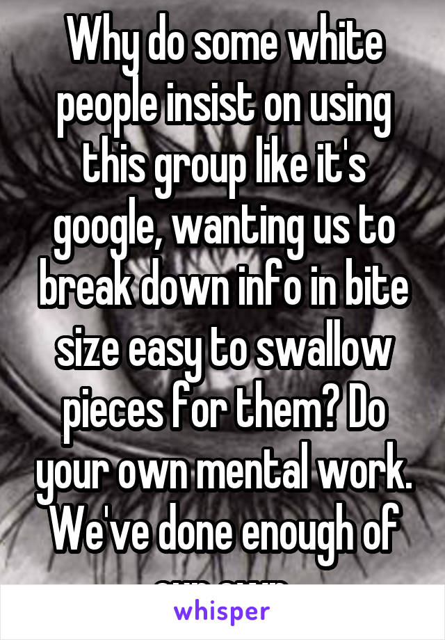 Why do some white people insist on using this group like it's google, wanting us to break down info in bite size easy to swallow pieces for them? Do your own mental work. We've done enough of our own.