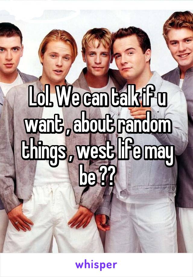 Lol. We can talk if u want , about random things , west life may be ??