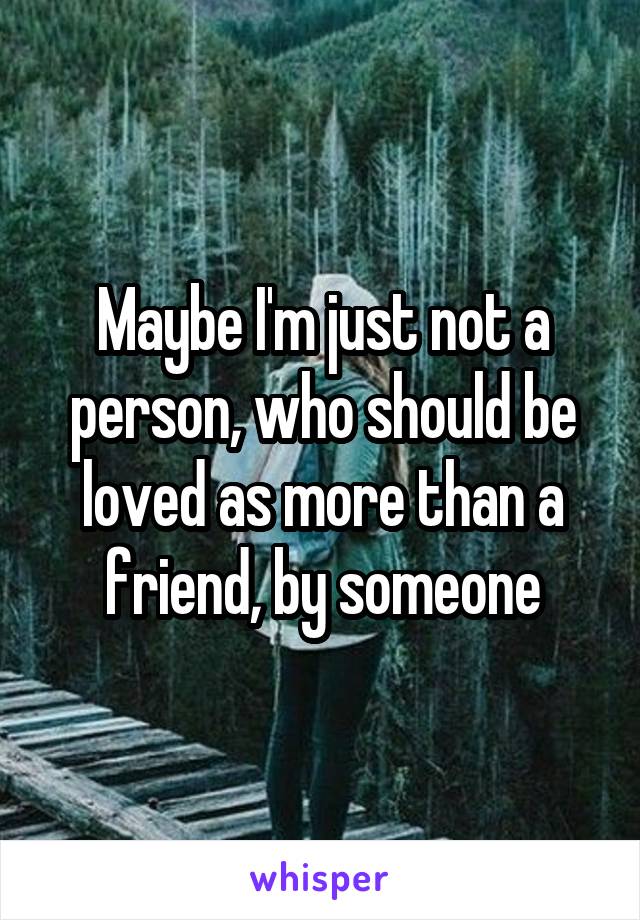 Maybe I'm just not a person, who should be loved as more than a friend, by someone