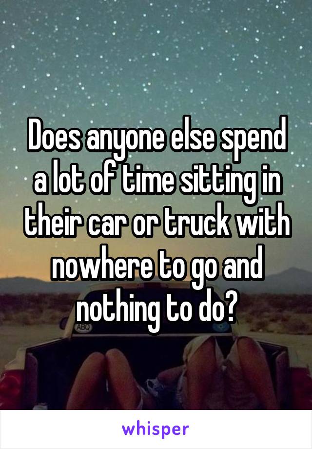 Does anyone else spend a lot of time sitting in their car or truck with nowhere to go and nothing to do?