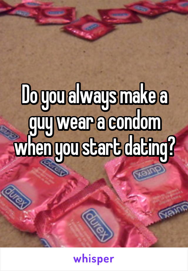 Do you always make a guy wear a condom when you start dating? 