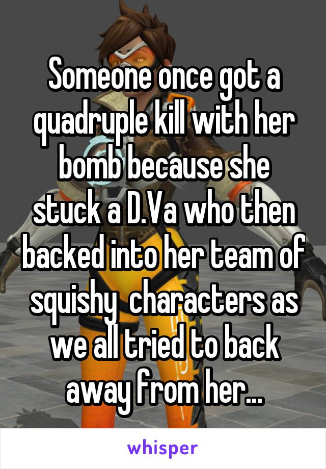 Someone once got a quadruple kill with her bomb because she stuck a D.Va who then backed into her team of squishy  characters as we all tried to back away from her...