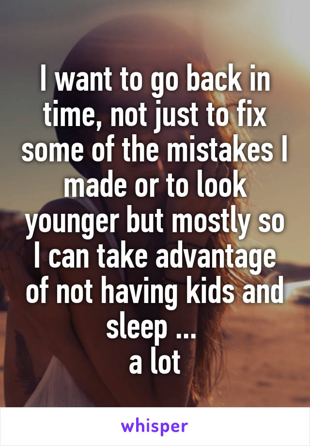 I want to go back in time, not just to fix some of the mistakes I made or to look younger but mostly so I can take advantage of not having kids and sleep ... 
a lot