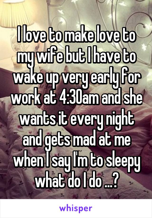 I love to make love to my wife but I have to wake up very early for work at 4:30am and she wants it every night and gets mad at me when I say I'm to sleepy what do I do ...?