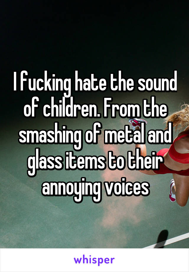 I fucking hate the sound of children. From the smashing of metal and glass items to their annoying voices