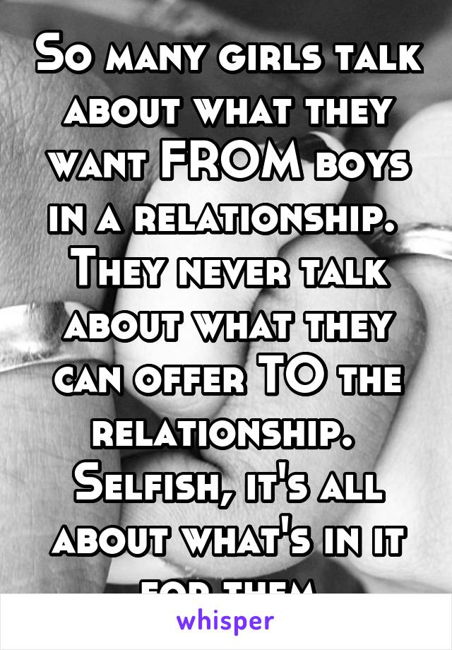 So many girls talk about what they want FROM boys in a relationship.  They never talk about what they can offer TO the relationship.  Selfish, it's all about what's in it for them