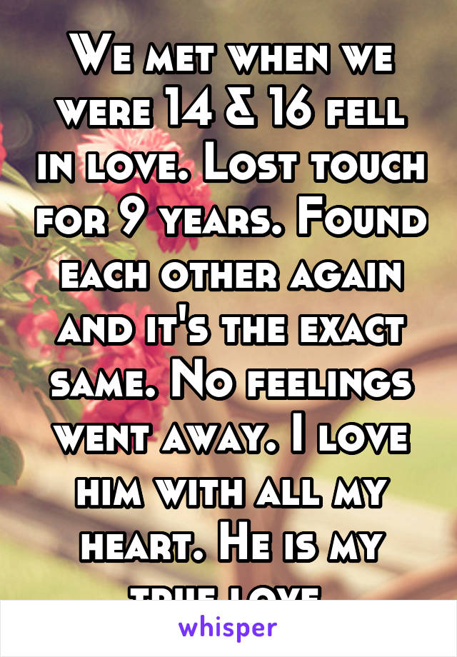 We met when we were 14 & 16 fell in love. Lost touch for 9 years. Found each other again and it's the exact same. No feelings went away. I love him with all my heart. He is my true love.