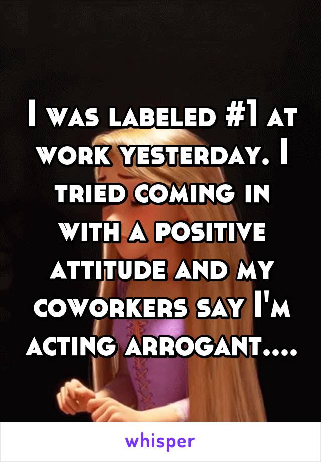 I was labeled #1 at work yesterday. I tried coming in with a positive attitude and my coworkers say I'm acting arrogant....