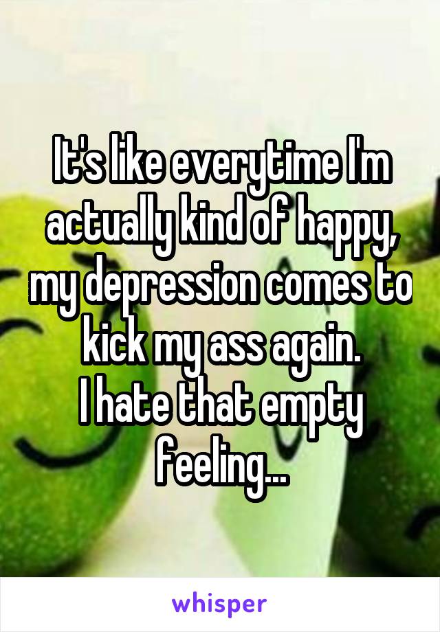 It's like everytime I'm actually kind of happy, my depression comes to kick my ass again.
I hate that empty feeling...